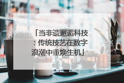 当非遗邂逅科技：传统技艺在数字浪潮中重焕生机