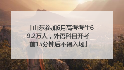 山东参加6月高考考生69.2万人，外语科目开考前15分钟后不得入场