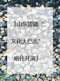 山东援疆“文化大巴扎”喀什开演