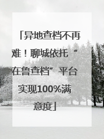 异地查档不再难！聊城依托“在鲁查档”平台实现100%满意度