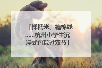 揉糯米、缠棉线……杭州小学生沉浸式包粽过双节