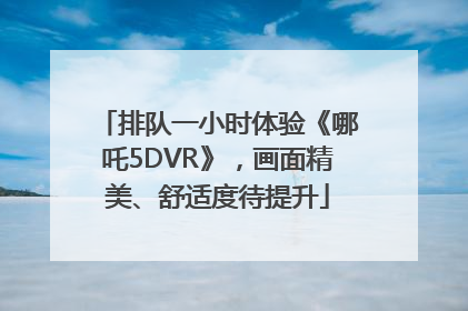 排队一小时体验《哪吒5DVR》，画面精美、舒适度待提升