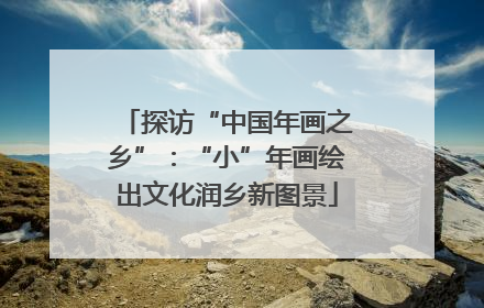探访“中国年画之乡”：“小”年画绘出文化润乡新图景