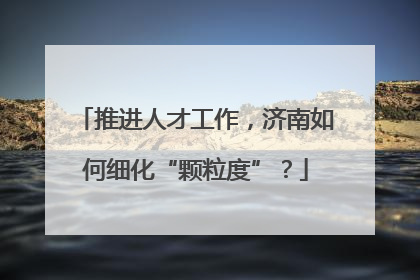 推进人才工作，济南如何细化“颗粒度”？