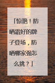 惊艳！防晒霜好的牌子登场，防晒哪家强怎么挑？