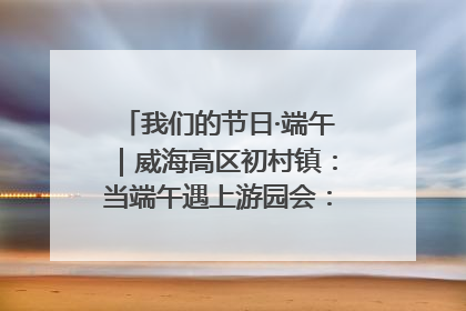 我们的节日·端午｜威海高区初村镇：当端午遇上游园会：来一场“粽”享欢乐的趣味冒险！