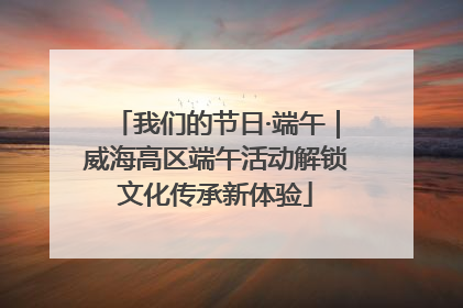 我们的节日·端午｜威海高区端午活动解锁文化传承新体验
