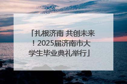 扎根济南 共创未来！2025届济南市大学生毕业典礼举行