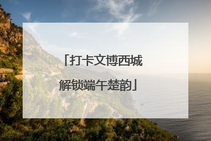 打卡文博西城 解锁端午楚韵