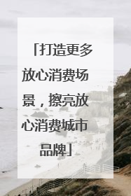 打造更多放心消费场景，擦亮放心消费城市品牌