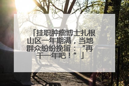 挂职肿瘤博士扎根山区一年期满，当地群众纷纷挽留：“再干一年吧！”