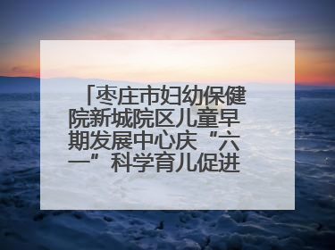 枣庄市妇幼保健院新城院区儿童早期发展中心庆“六一”科学育儿促进活动圆满收官
