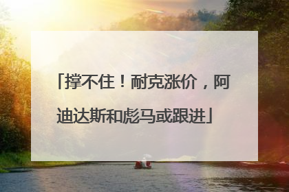 撑不住！耐克涨价，阿迪达斯和彪马或跟进