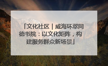 文化社区｜威海环翠同德书院：以文化矩阵，构建服务群众新场景