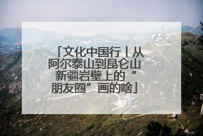 文化中国行丨从阿尔泰山到昆仑山 新疆岩壁上的“朋友圈”画的啥