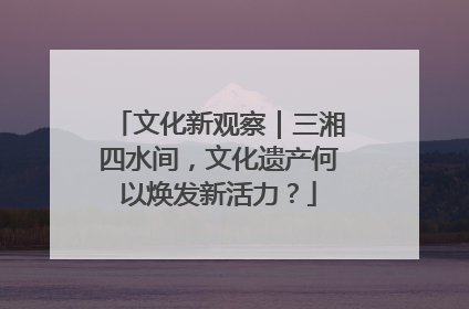 文化新观察｜三湘四水间，文化遗产何以焕发新活力？