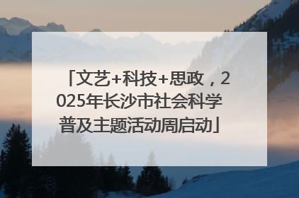 文艺+科技+思政，2025年长沙市社会科学普及主题活动周启动