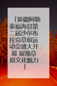 新疆阿勒泰福海县第二届沙尔布拉克草原运动会盛大开幕 展现草原文化魅力