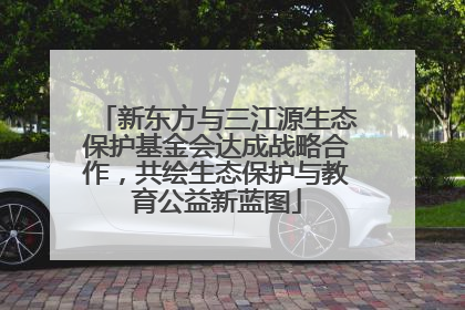 新东方与三江源生态保护基金会达成战略合作，共绘生态保护与教育公益新蓝图