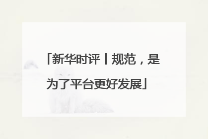 新华时评丨规范，是为了平台更好发展