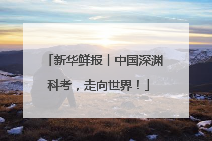 新华鲜报丨中国深渊科考，走向世界！