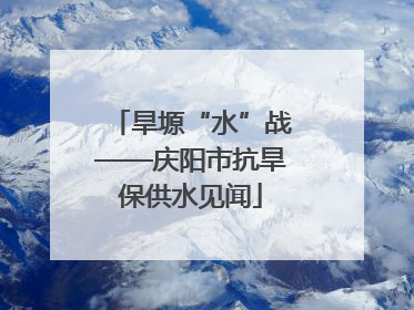 旱塬“水”战——庆阳市抗旱保供水见闻