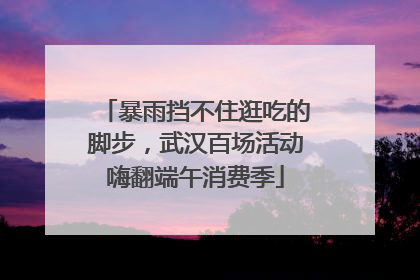 暴雨挡不住逛吃的脚步，武汉百场活动嗨翻端午消费季