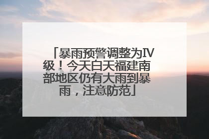 暴雨预警调整为Ⅳ级！今天白天福建南部地区仍有大雨到暴雨，注意防范