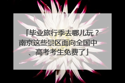 毕业旅行季去哪儿玩？南京这些景区面向全国中、高考考生免费了