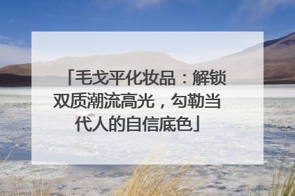 毛戈平化妆品：解锁双质潮流高光，勾勒当代人的自信底色
