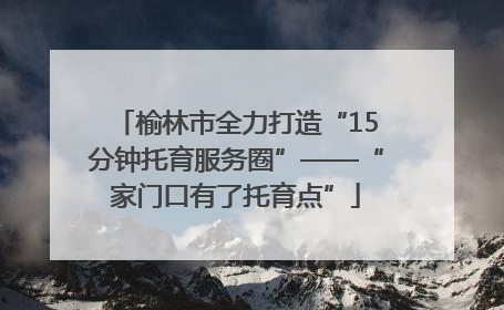 榆林市全力打造“15分钟托育服务圈”——“家门口有了托育点”