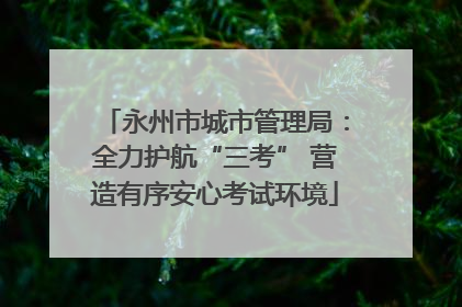 永州市城市管理局：全力护航“三考” 营造有序安心考试环境