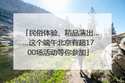 民俗体验、精品演出……这个端午北京有超1700场活动等你参加