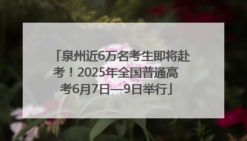 泉州近6万名考生即将赴考！2025年全国普通高考6月7日—9日举行