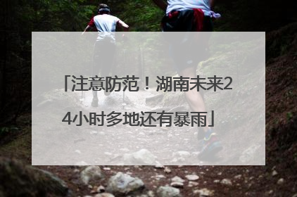 注意防范！湖南未来24小时多地还有暴雨