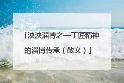 泱泱淄博之—工匠精神的淄博传承（散文）
