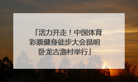 活力开走！中国体育彩票健身徒步大会昆明卧龙古渔村举行