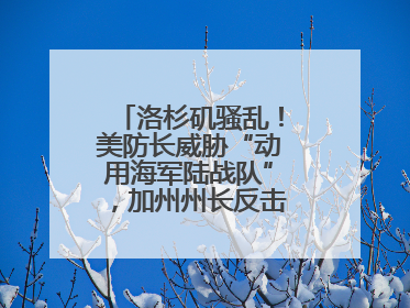 洛杉矶骚乱！美防长威胁“动用海军陆战队”，加州州长反击：精神错乱