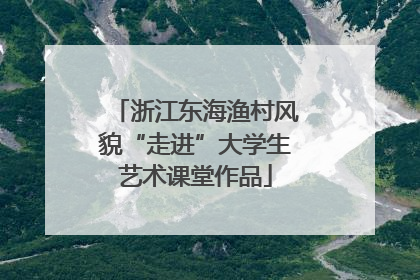 浙江东海渔村风貌“走进”大学生艺术课堂作品