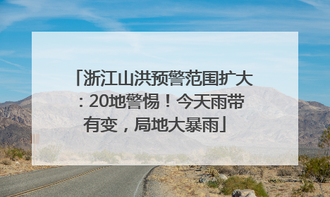浙江山洪预警范围扩大：20地警惕！今天雨带有变，局地大暴雨
