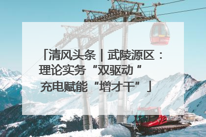 清风头条｜武陵源区：理论实务“双驱动 ” 充电赋能“增才干”