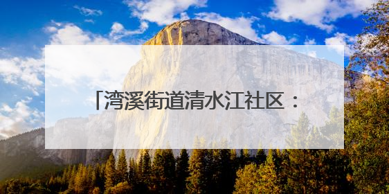 湾溪街道清水江社区：网格员化身“多面手”织密“民生幸福网”