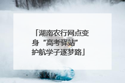 湖南农行网点变身“高考驿站” 护航学子逐梦路