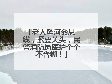 老人坠河命悬一线，紧要关头，民警消防员医护个个不含糊！
