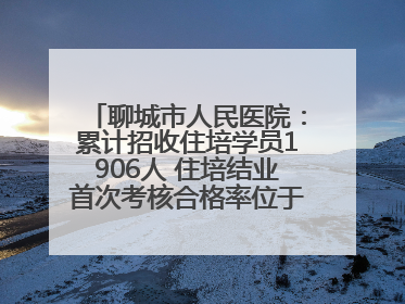 聊城市人民医院：累计招收住培学员1906人 住培结业首次考核合格率位于全省前列