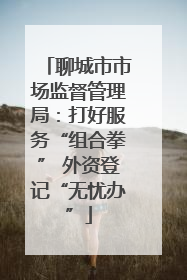 聊城市市场监督管理局：打好服务“组合拳” 外资登记“无忧办”