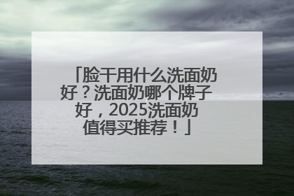 脸干用什么洗面奶好？洗面奶哪个牌子好，2025洗面奶值得买推荐！