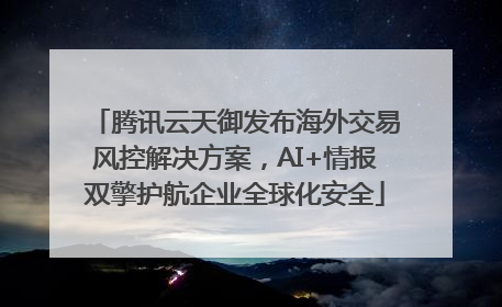 腾讯云天御发布海外交易风控解决方案，AI+情报双擎护航企业全球化安全