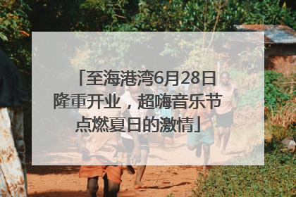 至海港湾6月28日隆重开业，超嗨音乐节点燃夏日的激情