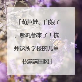 葫芦娃、白娘子、哪吒都来了！杭州这所学校的儿童节满满国风